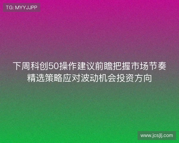 下周科创50操作建议前瞻把握市场节奏精选策略应对波动机会投资方向