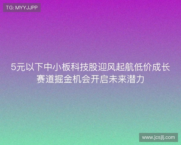 5元以下中小板科技股迎风起航低价成长赛道掘金机会开启未来潜力